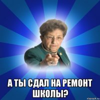  а ты сдал на ремонт школы?