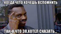 когда чёто хочешь вспомнить так, а что эя.хотел сказать...