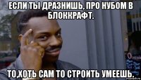 если ты дразнишь, про нубом в блоккрафт. то,хоть сам то строить умеешь.