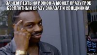 за чем лезть на рожон-а может сразу гроб бесплатный сразу заказат и свящиника. 