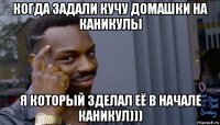 когда задали кучу домашки на каникулы я который зделал её в начале каникул)))