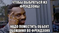 чтобы выбраться из френдзоны надо поместить объект обожания во френдзону