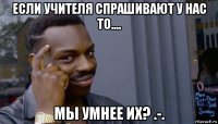 если учителя спрашивают у нас то.... мы умнее их? .-.