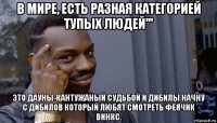 в мире, есть разная категорией тупых людей''' это дауны-кантужаный судьбой и дибилы начну с дибилов который любят смотреть феячик винкс.