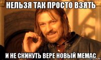 нельзя так просто взять и не скинуть вере новый мемас