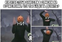 куратор:тебя занесли в списки на отчисление. что ты будешь делать? я: