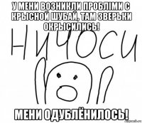 у мени возникли проблiми с крысной шубай, там зверьки окрысились! мени одублёнилось!