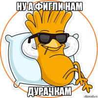 ну а фигли нам дурачкам