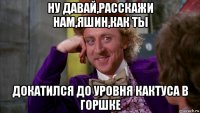 ну давай,расскажи нам,яшин,как ты докатился до уровня кактуса в горшке