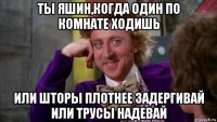 ты яшин,когда один по комнате ходишь или шторы плотнее задергивай или трусы надевай