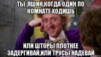 ты ,яшин,когда один по комнате ходишь или шторы плотнее задергивай,или трусы надевай