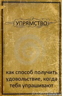 УПРЯМСТВО как способ получить удовольствие, когда тебя упрашивают