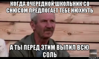 когда очередной школьник со снюсом предлогает тебе нюхнуть а ты перед этим выпил всю соль