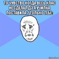 то чувство когда весь клас не сделал дз а училка поставила 2 только тебе: 