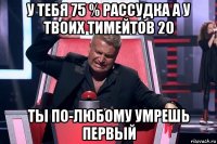 у тебя 75 % рассудка а у твоих тимейтов 20 ты по-любому умрешь первый