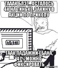 тааак блэт...осталось 4к на тиньке, закину в акции по приколу таак падажжи ебана, 47% можно фиксировать