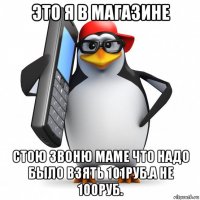 это я в магазине стою звоню маме что надо было взять 101руб.а не 100руб.