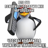 ало это пожарные?подарите мне картошечки! что?вы не дарите а тушите?ну так потушите!