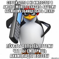 сергей:алло я не импостор в амонге можете сказать вашему наёмному убийце убить меня? лёха:ты долбоёб потому что ты смотришь аниме,лады вызову