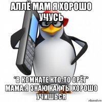 аллё мам я хорошо учусь *в комнате кто-то орёт* мама:я знаю как ты хорошо учишься