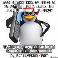 алло это пингвиниус? я бы хотел заказать пингвина. всмысле? я не этого пингвина имел ввиду да. хорошо, я приду к вам. ну вы заказали пингвина, пингвин будет. *сбросил трубку*