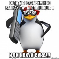 если мы базарим не о бабках, то ты слышишь в трубку иди нахуй сука!!!