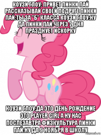 коузи глоу: привет пинки пай рассказывай своей подруге пинки пай:ты за "б" класса коузи глоу:ну да пинки пай:через 2 дня празднует искорку коузи глоу:да это день рождение это player girl а ну нас послезавтра физкультура пинки пай:ну да 9 ноября в школу