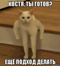 костя, ты готов? ещё подход делать