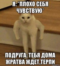 я: *плохо себя чувствую* подруга: тебя дома жратва ждет,терпи