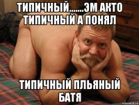 типичный.......эм акто типичный а понял типичный пльяный батя