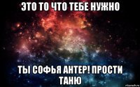 это то что тебе нужно ты софья антер! прости таню