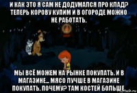 и как это я сам не додумался про клад? теперь корову купим и в огороде можно не работать. мы всё можем на рынке покупать. и в магазине... мясо лучше в магазине покупать. почему? там костей больше.