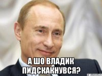  а шо владик пидскакнувся?