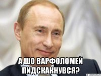  а шо варфоломей пидскакнувся?