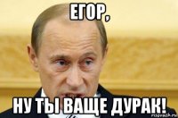 егор, ну ты ваще дурак!