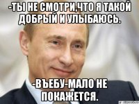 -ты не смотри,что я такой добрый и улыбаюсь. -въебу-мало не покажется.