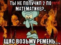 ты не получил 2 по математике?.. щяс возьму ремень..