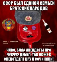 ссср был единой семьёй братских народов чиво, бля? анекдоты про чукчу? дебил, так их же в спецотделе цру и сочиняли!