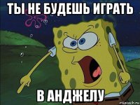 ты не будешь играть в анджелу