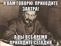 я вам говоpю: пpиходите завтpа! а вы всё вpемя пpиходите сегодня