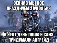 сейчас мы все празднуем 30 ноября в этот день паша и саня придумали апгрейд