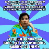 - вам не кажется, что в период небывалой поддержки народом своего лидера, обсуждение закона о неприкосновенности экс-президента выглядит не патриотично? - а вы знаете какой у нас народ, дай им возможность, зацелуют до смерти.