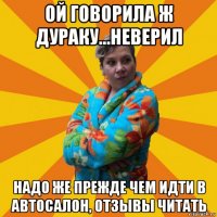 ой говорила ж дураку...неверил надо же прежде чем идти в автосалон, отзывы читать