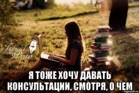  я тоже хочу давать консультации, смотря, о чем