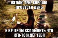 желаю тебе хорошо провести день и вечером вспомнить что кто-то ждёт тебя