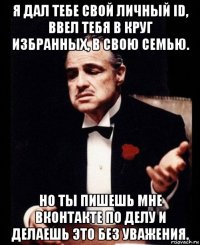 я дал тебе свой личный id, ввел тебя в круг избранных, в свою семью. но ты пишешь мне вконтакте по делу и делаешь это без уважения.