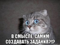  в смысле: самим создавать задания?!?