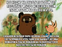 кто ходит на работу по утрам тот поступает мудро исвезтно всем тарам парам на то оно и утро. скуаняя вечерная пора хозяева зевают но если гость пришёл с утра такого не бывает! нет мы пожалуй к тебе не пойдём на то получается я иду гости а ты не пойдём