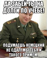 да забей ты на долги по учебе! подумаешь немецкий не сдал! мы тебя и такого примем.