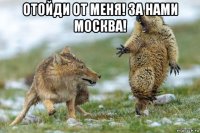 отойди от меня! за нами москва! 